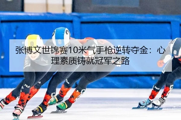 张博文世锦赛10米气手枪逆转夺金：心理素质铸就冠军之路