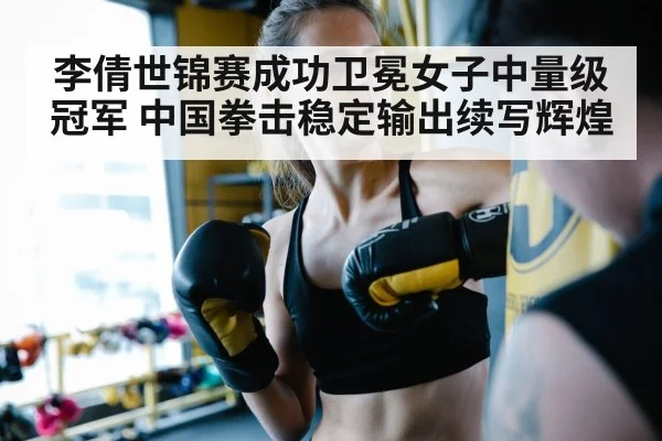 李倩世锦赛成功卫冕女子中量级冠军 中国拳击稳定输出续写辉煌