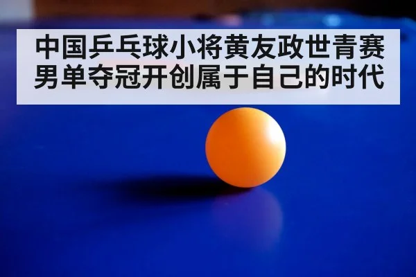 中国乒乓球小将黄友政世青赛男单夺冠开创属于自己的时代