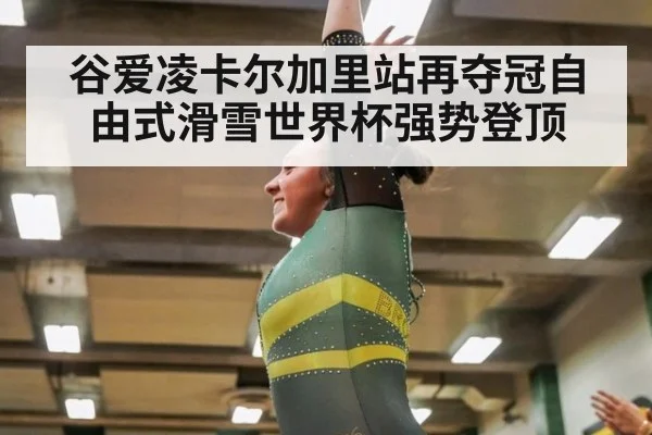 谷爱凌卡尔加里站再夺冠自由式滑雪世界杯强势登顶